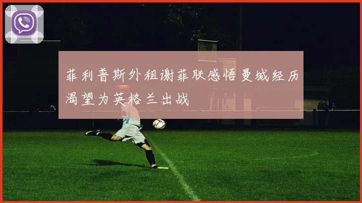 菲利普斯外租谢菲联感悟曼城经历渴望为英格兰出战