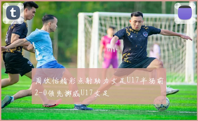 周欣怡精彩点射助力女足U17半场前2-0领先挪威U17女足