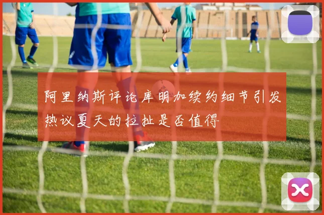 阿里纳斯评论库明加续约细节引发热议夏天的拉扯是否值得