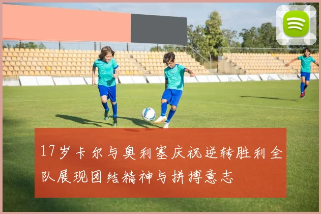 17岁卡尔与奥利塞庆祝逆转胜利全队展现团结精神与拼搏意志