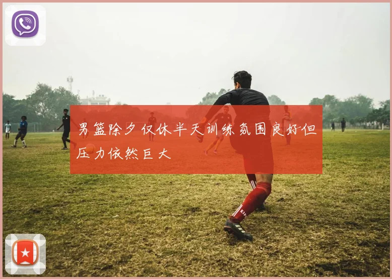 男篮除夕仅休半天训练氛围良好但压力依然巨大