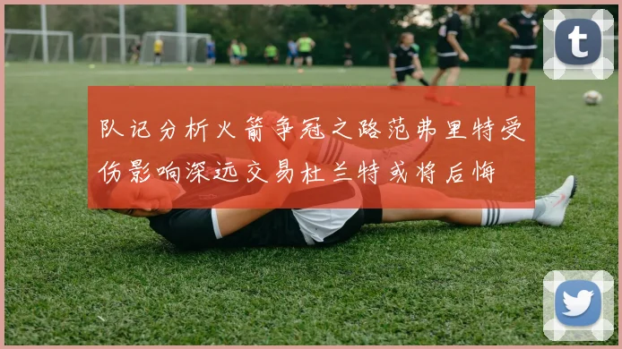 队记分析火箭争冠之路范弗里特受伤影响深远交易杜兰特或将后悔