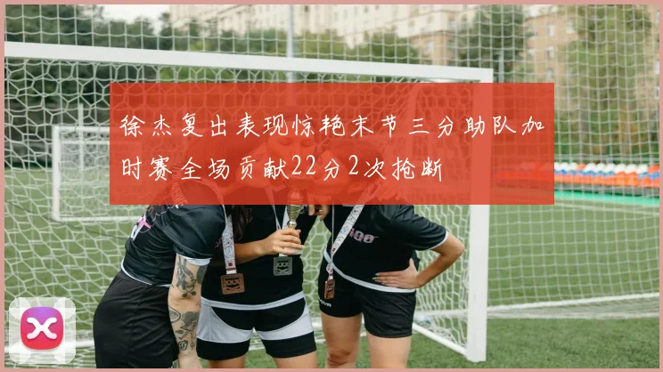 徐杰复出表现惊艳末节三分助队加时赛全场贡献22分2次抢断