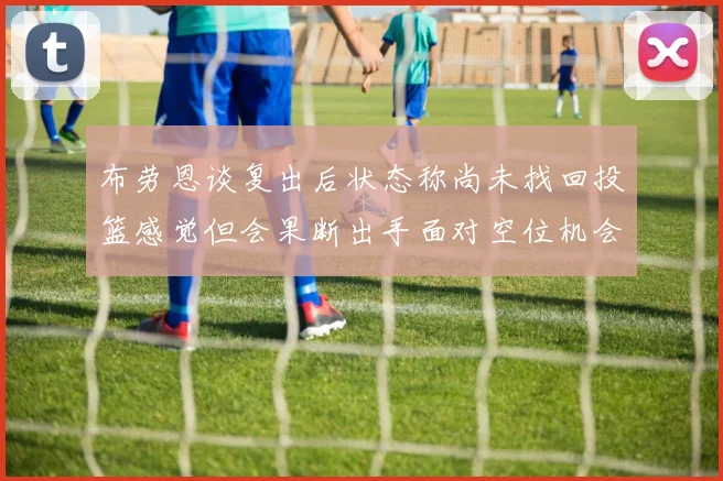 布劳恩谈复出后状态称尚未找回投篮感觉但会果断出手面对空位机会