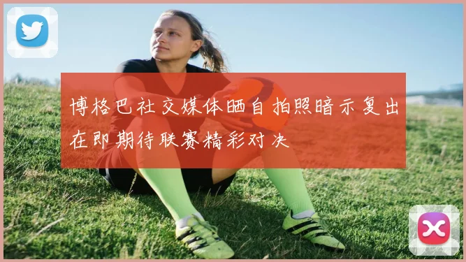 博格巴社交媒体晒自拍照暗示复出在即期待联赛精彩对决
