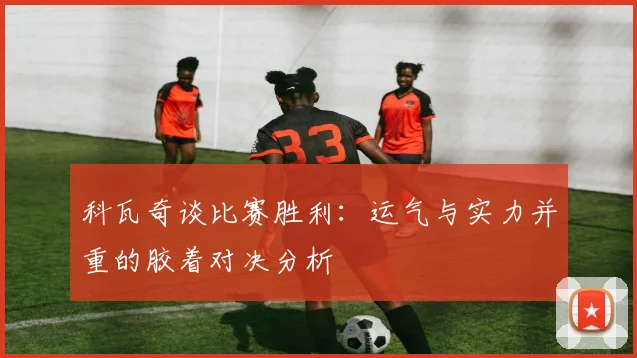 科瓦奇谈比赛胜利：运气与实力并重的胶着对决分析