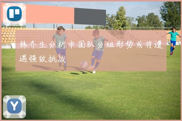 韩乔生分析中国队分组形势或将遭遇强敌挑战