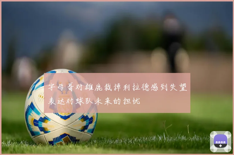 字母哥对雄鹿裁掉利拉德感到失望表达对球队未来的担忧