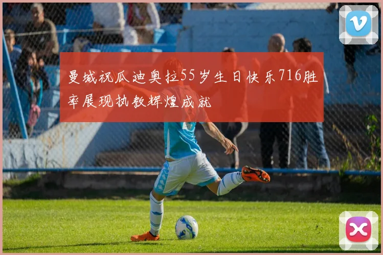 曼城祝瓜迪奥拉55岁生日快乐716胜率展现执教辉煌成就