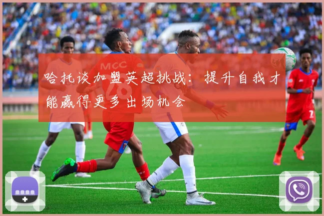 哈托谈加盟英超挑战：提升自我才能赢得更多出场机会