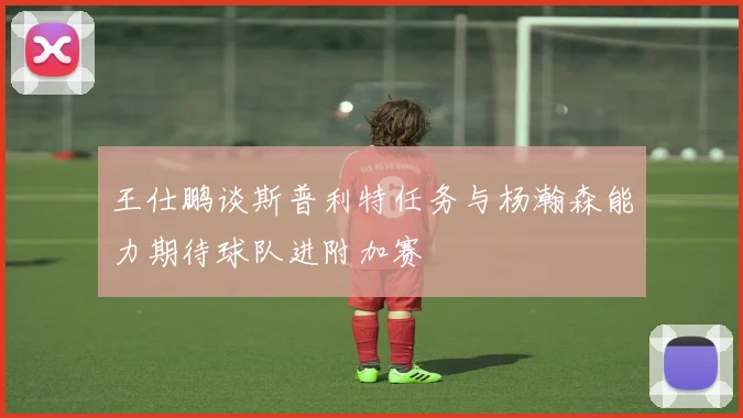 王仕鹏谈斯普利特任务与杨瀚森能力期待球队进附加赛