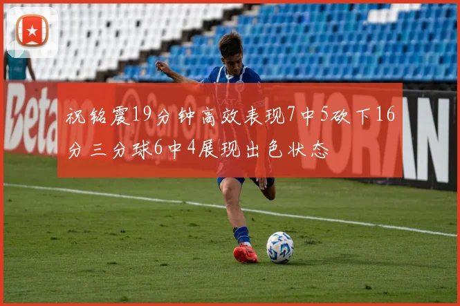 祝铭震19分钟高效表现7中5砍下16分三分球6中4展现出色状态