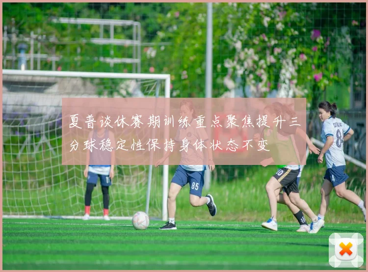 夏普谈休赛期训练重点聚焦提升三分球稳定性保持身体状态不变