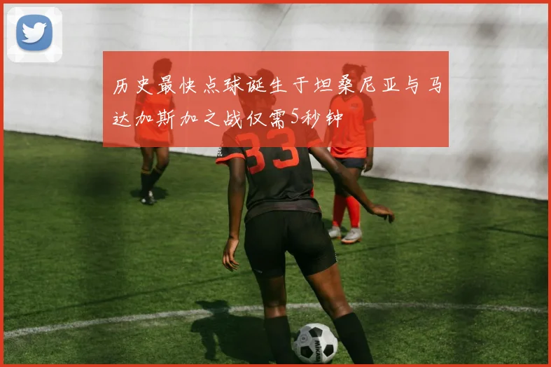 历史最快点球诞生于坦桑尼亚与马达加斯加之战仅需5秒钟