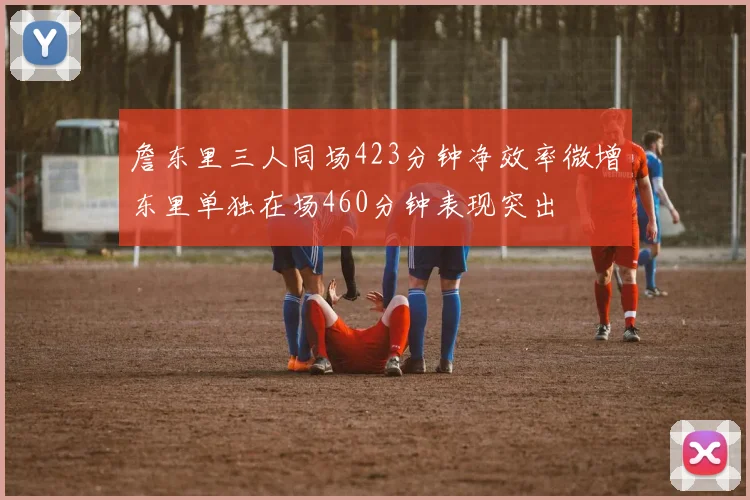 詹东里三人同场423分钟净效率微增东里单独在场460分钟表现突出