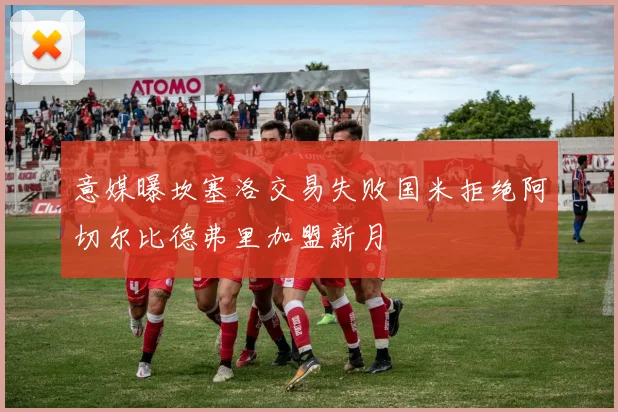 意媒曝坎塞洛交易失败国米拒绝阿切尔比德弗里加盟新月
