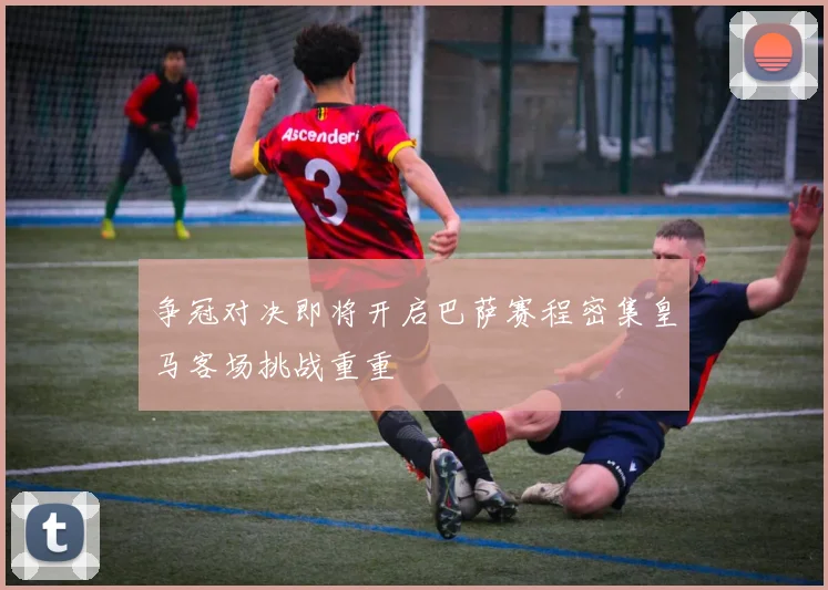 争冠对决即将开启巴萨赛程密集皇马客场挑战重重