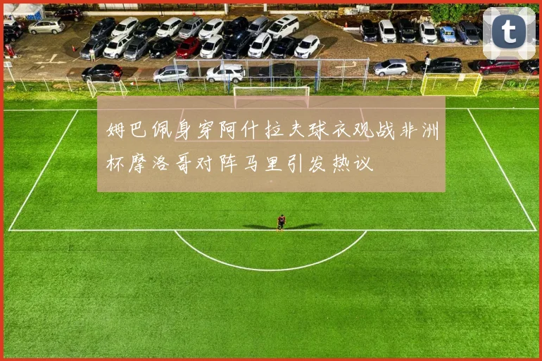 姆巴佩身穿阿什拉夫球衣观战非洲杯摩洛哥对阵马里引发热议