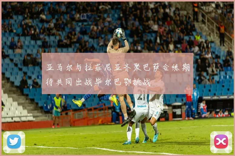 亚马尔与拉菲尼亚齐聚巴萨合练期待共同出战毕尔巴鄂挑战