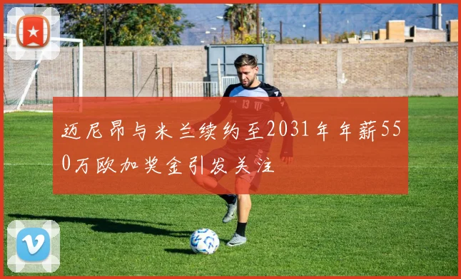 迈尼昂与米兰续约至2031年年薪550万欧加奖金引发关注