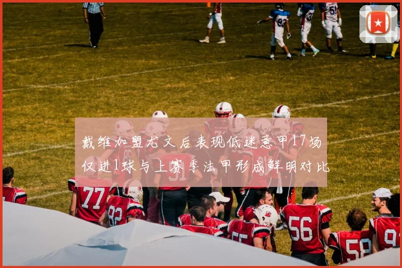 戴维加盟尤文后表现低迷意甲17场仅进1球与上赛季法甲形成鲜明对比