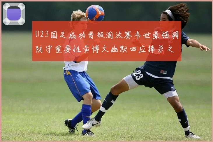 U23国足成功晋级淘汰赛韦世豪强调防守重要性黄博文幽默回应捧杀之说