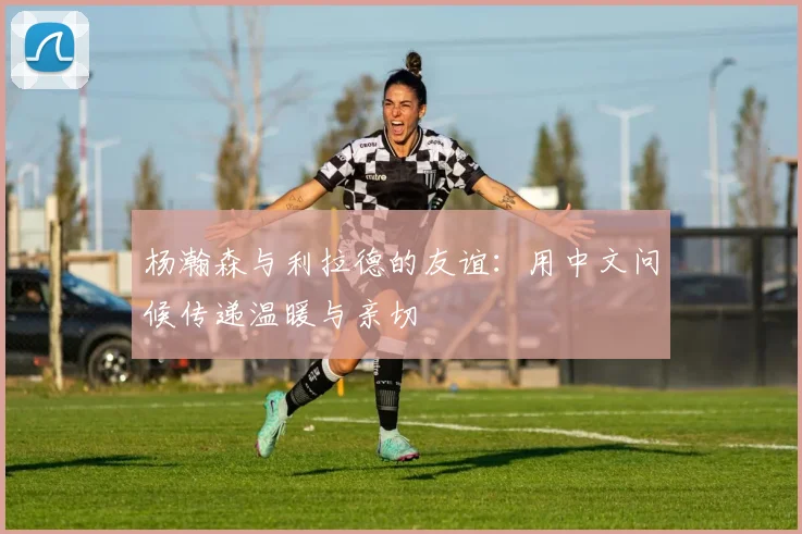 杨瀚森与利拉德的友谊：用中文问候传递温暖与亲切