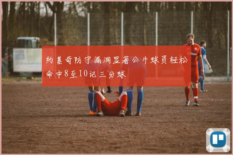 约基奇防守漏洞显著公牛球员轻松命中8至10记三分球