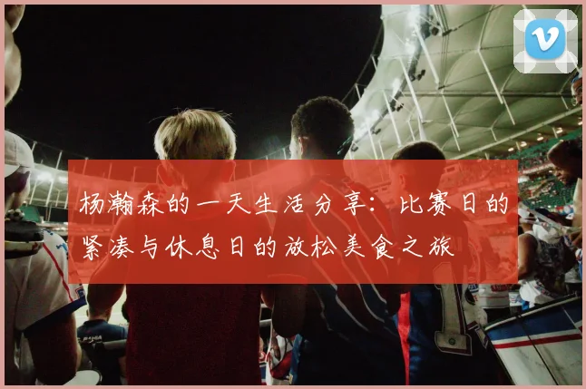 杨瀚森的一天生活分享：比赛日的紧凑与休息日的放松美食之旅