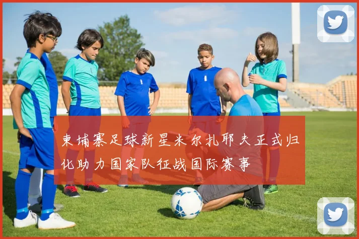 柬埔寨足球新星米尔扎耶夫正式归化助力国家队征战国际赛事